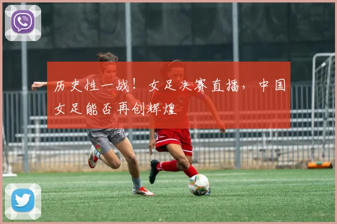 历史性一战!女足决赛直播,中国女足能否再创辉煌