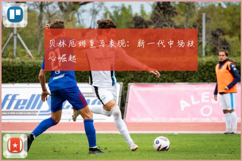 贝林厄姆皇马表现：新一代中场核心崛起