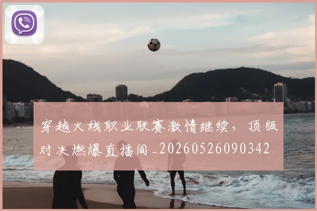 穿越火线职业联赛激情继续,顶级对决燃爆直播间_20260526090342