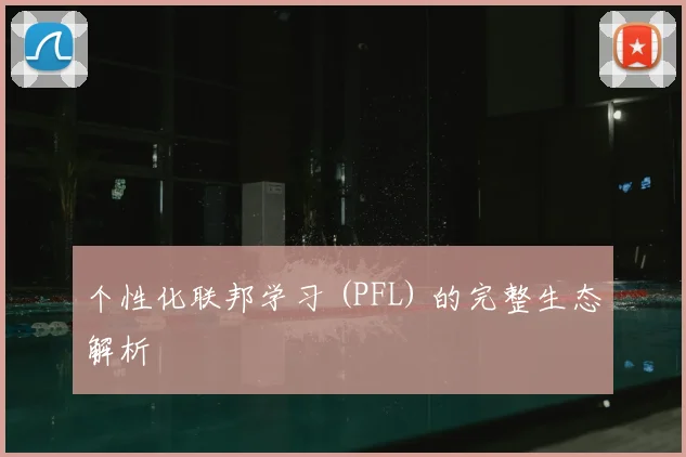 个性化联邦学习 (PFL) 的完整生态解析