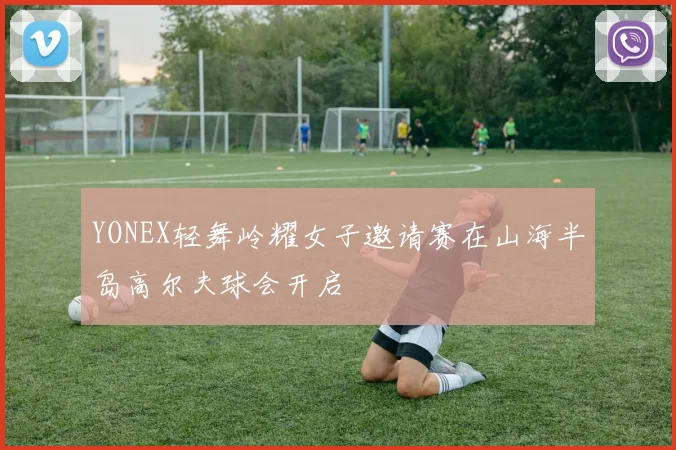 YONEX轻舞岭耀女子邀请赛在山海半岛高尔夫球会开启