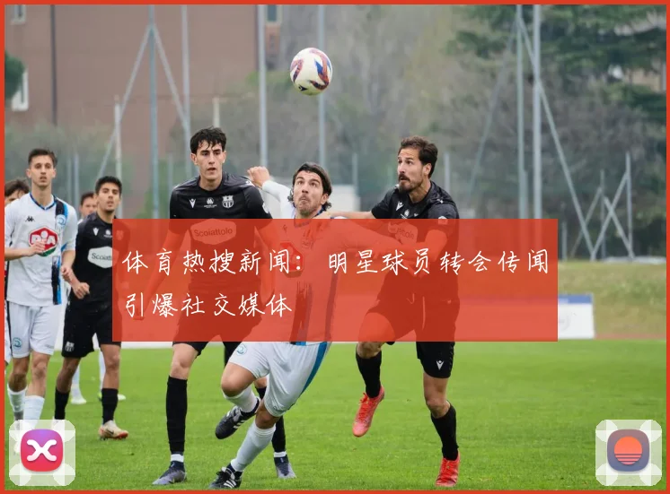 体育热搜新闻：明星球员转会传闻引爆社交媒体