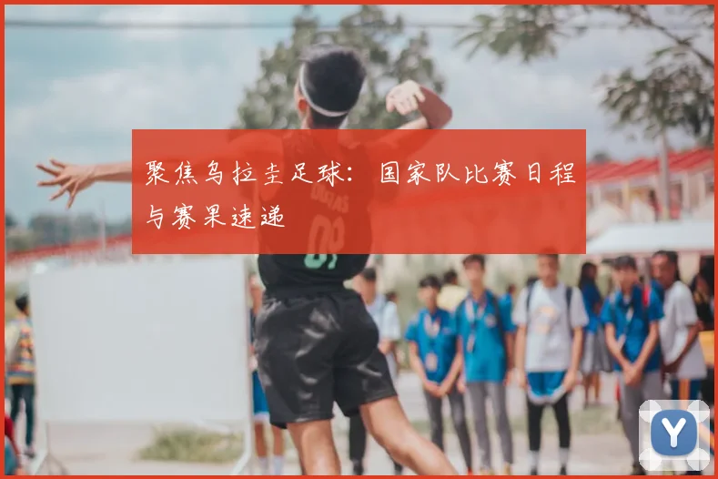聚焦乌拉圭足球:国家队比赛日程与赛果速递