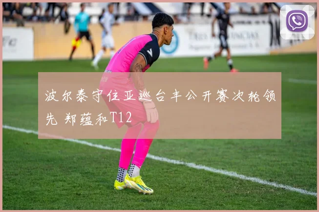 波尔泰守住亚巡台丰公开赛次轮领先 郑蕴和T12