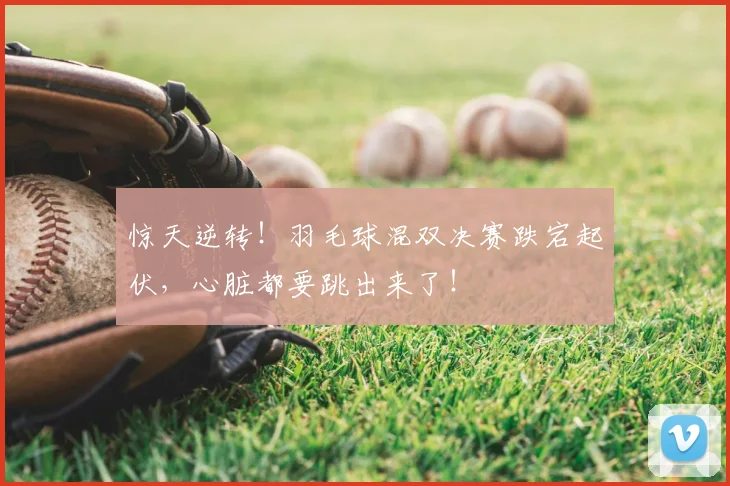 惊天逆转!羽毛球混双决赛跌宕起伏,心脏都要跳出来了!
