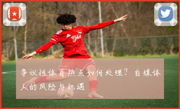 争议性体育热点如何处理?自媒体人的风险与机遇